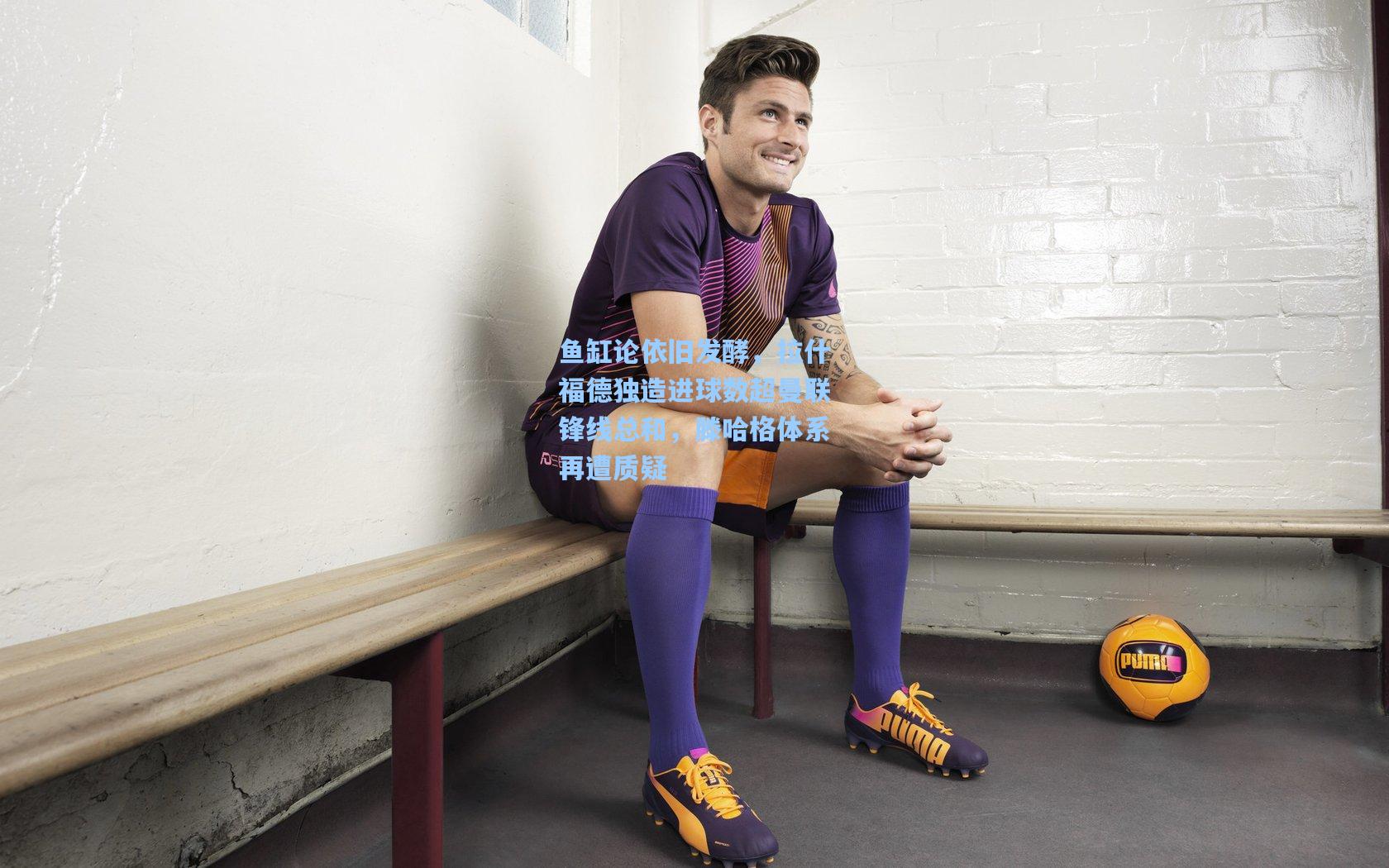 鱼缸论依旧发酵，拉什福德独造进球数超曼联锋线总和，滕哈格体系再遭质疑