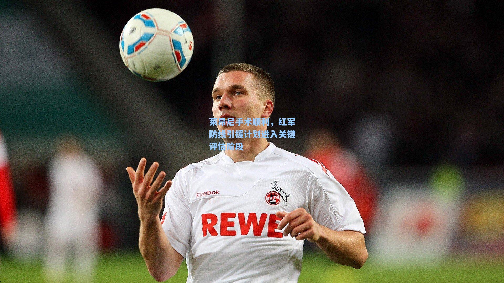 莱昂尼手术顺利，红军防线引援计划进入关键评估阶段