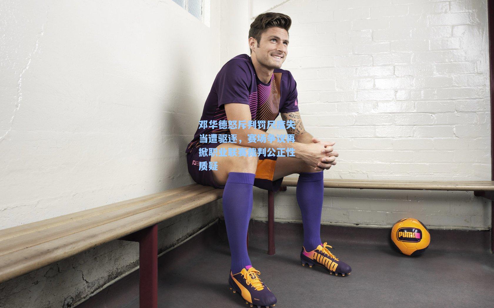 邓华德怒斥判罚尺度失当遭驱逐,赛场争议再掀职业联赛裁判公正性质疑